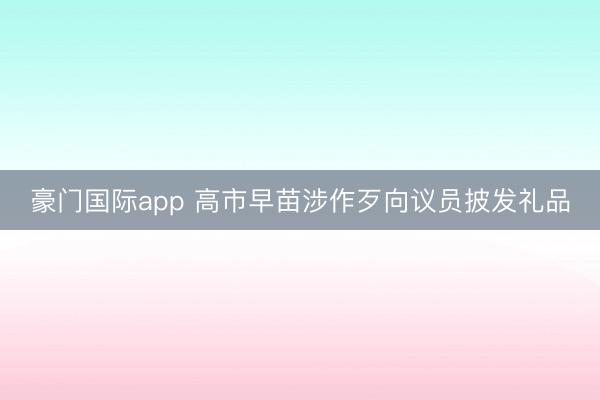 豪门国际app 高市早苗涉作歹向议员披发礼品