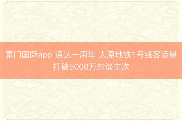 豪门国际app 通达一周年 太原地铁1号线客运量打破5000万东谈主次