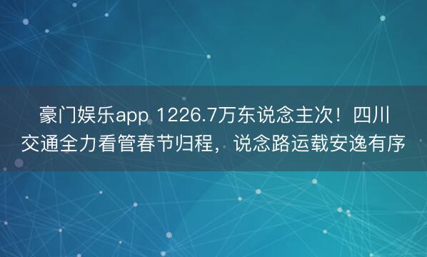 豪门娱乐app 1226.7万东说念主次！四川交通全力看管春节归程，说念路运载安逸有序