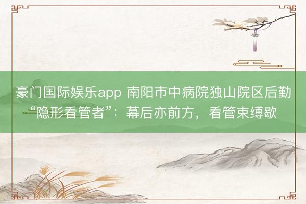 豪门国际娱乐app 南阳市中病院独山院区后勤“隐形看管者”：幕后亦前方，看管束缚歇