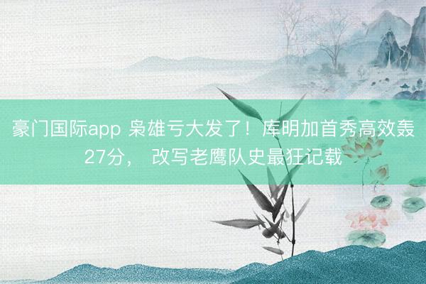 豪门国际app 枭雄亏大发了！库明加首秀高效轰27分， 改写老鹰队史最狂记载