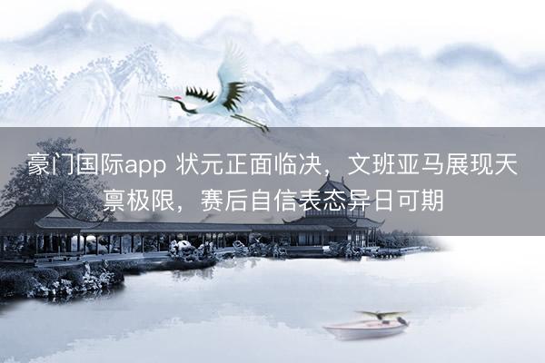 豪门国际app 状元正面临决,文班亚马展现天禀极限,赛后自信表态异日可期
