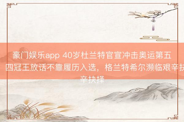 豪门娱乐app 40岁杜兰特官宣冲击奥运第五金！四冠王放话不靠履历入选，格兰特希尔濒临艰辛抉择
