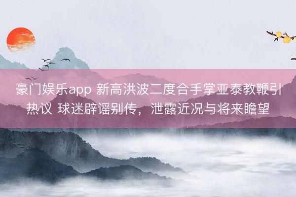 豪门娱乐app 新高洪波二度合手掌亚泰教鞭引热议 球迷辟谣别传，泄露近况与将来瞻望