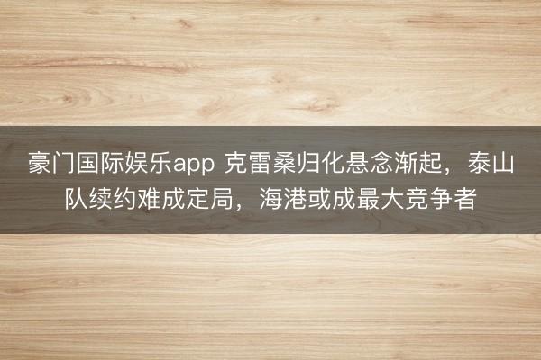 豪门国际娱乐app 克雷桑归化悬念渐起,泰山队续约难成定局,海港或成最大竞争者