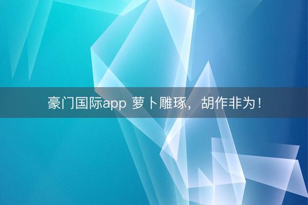 豪门国际app 萝卜雕琢，胡作非为！