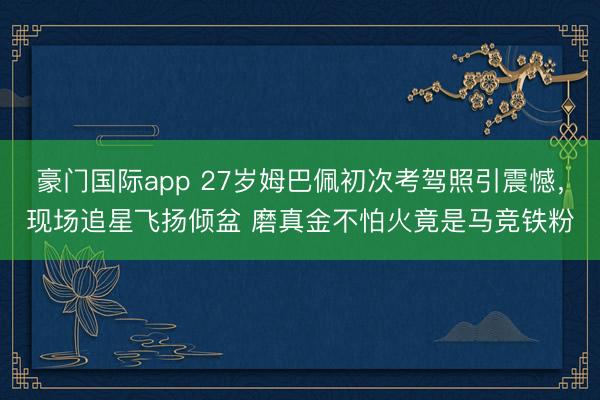 豪门国际app 27岁姆巴佩初次考驾照引震憾，现场追星飞扬倾盆 磨真金不怕火竟是马竞铁粉