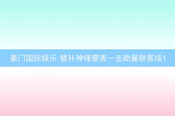豪门国际娱乐 替补神锋要害一击助曼联客场1