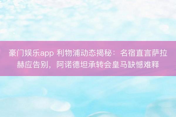 豪门娱乐app 利物浦动态揭秘：名宿直言萨拉赫应告别，阿诺德坦承转会皇马缺憾难释
