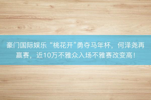 豪门国际娱乐 “桃花开”勇夺马年杯,何泽尧再赢赛,近10万不雅众入场不雅赛改变高!