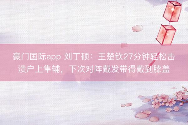 豪门国际app 刘丁硕：王楚钦27分钟轻松击溃户上隼辅，下次对阵戴发带得戴到膝盖