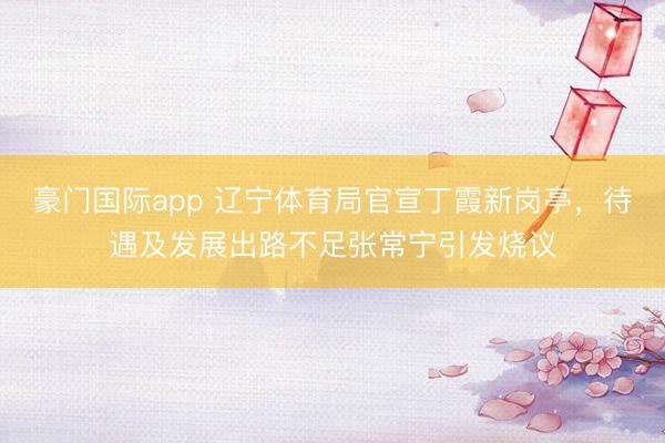 豪门国际app 辽宁体育局官宣丁霞新岗亭，待遇及发展出路不足张常宁引发烧议