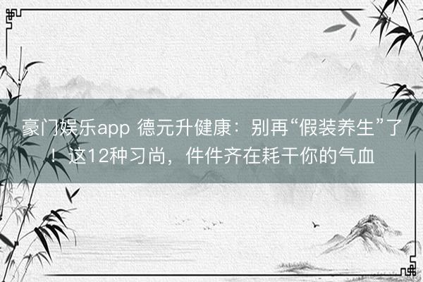 豪门娱乐app 德元升健康:别再“假装养生”了!这12种习尚,件件齐在耗干你的气血