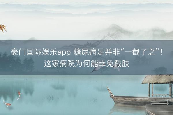 豪门国际娱乐app 糖尿病足并非“一截了之”!这家病院为何能幸免截肢