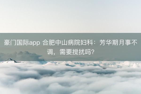 豪门国际app 合肥中山病院妇科:芳华期月事不调,需要搅扰吗?