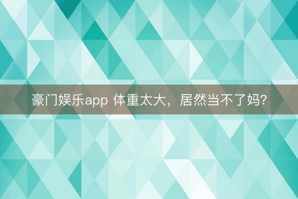 豪门娱乐app 体重太大,居然当不了妈?