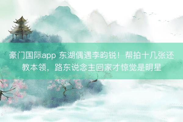 豪门国际app 东湖偶遇李昀锐!帮拍十几张还教本领,路东说念主回家才惊觉是明星
