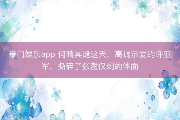 豪门娱乐app 何晴冥诞这天,高调示爱的许亚军,撕碎了张澍仅剩的体面