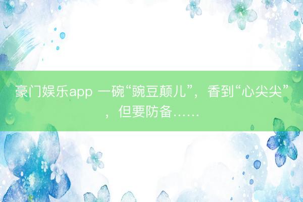 豪门娱乐app 一碗“豌豆颠儿”，香到“心尖尖”，但要防备……