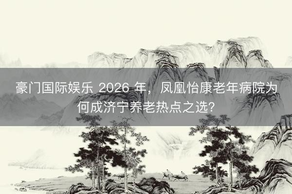 豪门国际娱乐 2026 年，凤凰怡康老年病院为何成济宁养老热点之选？