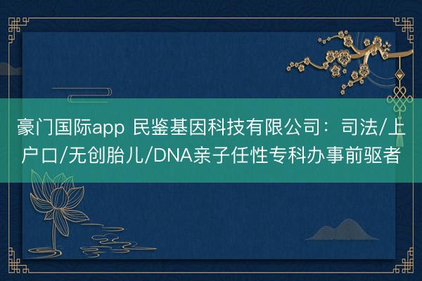 豪门国际app 民鉴基因科技有限公司:司法/上户口/无创胎儿/DNA亲子任性专科办事前驱者
