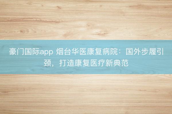 豪门国际app 烟台华医康复病院:国外步履引颈,打造康复医疗新典范