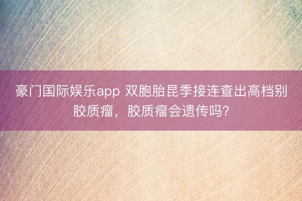 豪门国际娱乐app 双胞胎昆季接连查出高档别胶质瘤，胶质瘤会遗传吗？