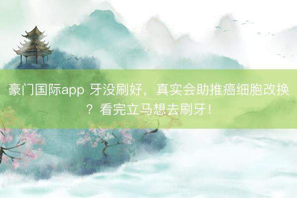 豪门国际app 牙没刷好,真实会助推癌细胞改换?看完立马想去刷牙!