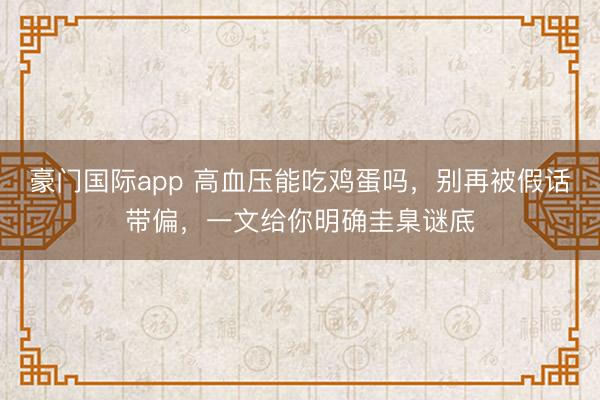 豪门国际app 高血压能吃鸡蛋吗，别再被假话带偏，一文给你明确圭臬谜底