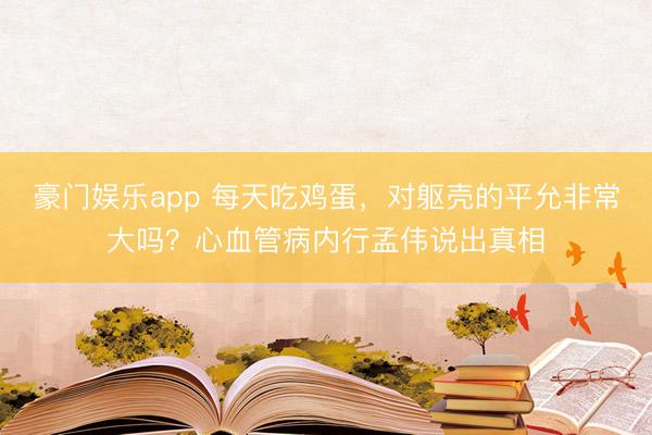 豪门娱乐app 每天吃鸡蛋,对躯壳的平允非常大吗?心血管病内行孟伟说出真相