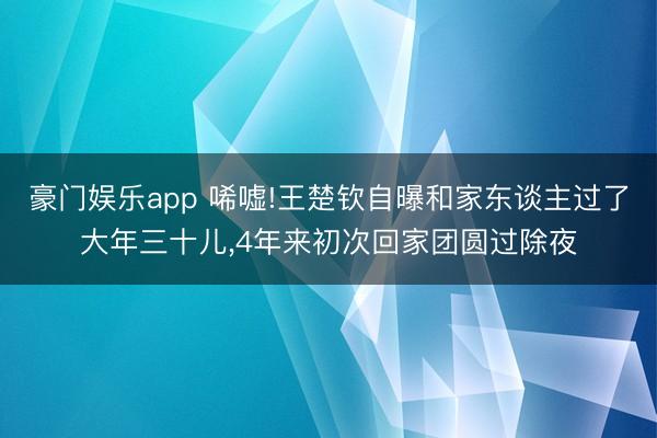 豪门娱乐app 唏嘘!王楚钦自曝和家东谈主过了大年三十儿,4年来初次回家团圆过除夜