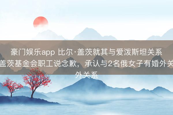 豪门娱乐app 比尔·盖茨就其与爱泼斯坦关系向盖茨基金会职工说念歉,承认与2名俄女子有婚外关系