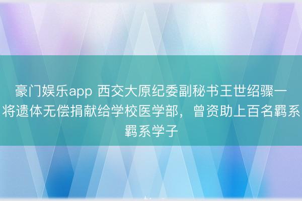 豪门娱乐app 西交大原纪委副秘书王世绍骤一火,将遗体无偿捐献给学校医学部,曾资助上百名羁系学子