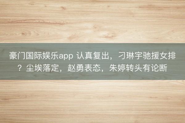 豪门国际娱乐app 认真复出，刁琳宇驰援女排？尘埃落定，赵勇表态，朱婷转头有论断