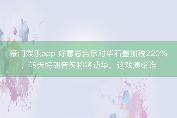豪门娱乐app 好意思告示对华石墨加税220%，转天特朗普笑称将访华，这戏演给谁