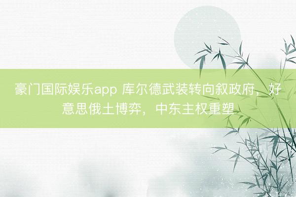 豪门国际娱乐app 库尔德武装转向叙政府，好意思俄土博弈，中东主权重塑