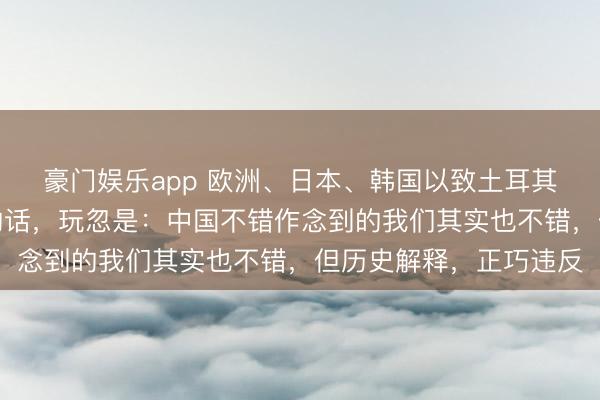 豪门娱乐app 欧洲、日本、韩国以致土耳其、印度，都在说雷同的话，玩忽是：中国不错作念到的我们其实也不错，但历史解释，正巧违反