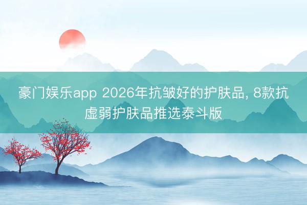 豪门娱乐app 2026年抗皱好的护肤品， 8款抗虚弱护肤品推选泰斗版